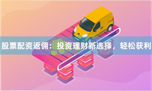 股票配资返佣：投资理财新选择，轻松获利