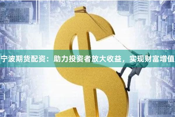 宁波期货配资：助力投资者放大收益，实现财富增值