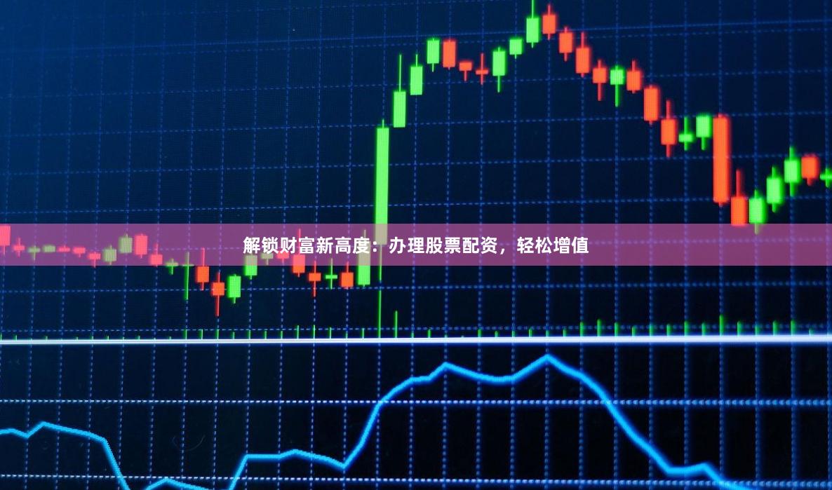 解锁财富新高度：办理股票配资，轻松增值