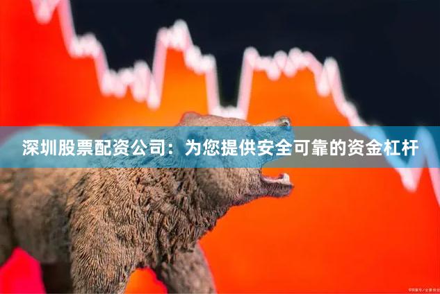 深圳股票配资公司：为您提供安全可靠的资金杠杆